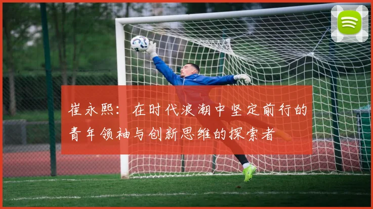 崔永熙：在时代浪潮中坚定前行的青年领袖与创新思维的探索者
