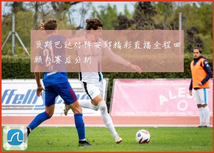 莫斯巴达对阵安郅精彩直播全程回顾与赛后分析