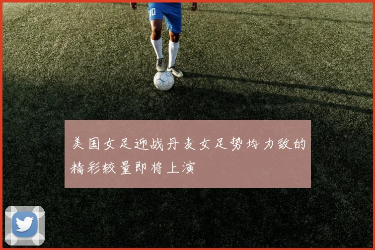 美国女足迎战丹麦女足势均力敌的精彩较量即将上演