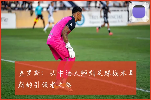 克罗斯：从中场大师到足球战术革新的引领者之路